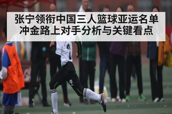 张宁领衔中国三人篮球亚运名单 冲金路上对手分析与关键看点